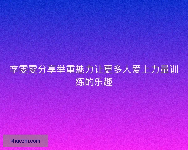 李雯雯分享举重魅力让更多人爱上力量训练的乐趣