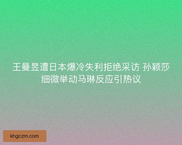 王曼昱遭日本爆冷失利拒绝采访 孙颖莎细微举动马琳反应引热议