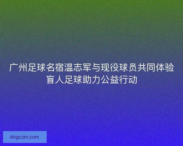 广州足球名宿温志军与现役球员共同体验盲人足球助力公益行动